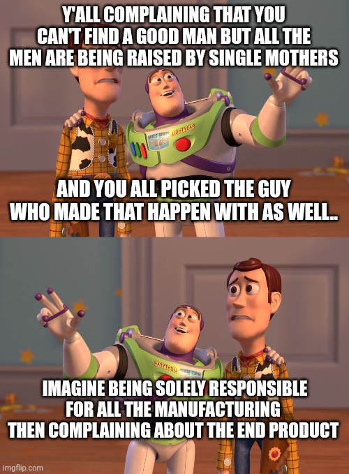 Y'ALL COMPLAINING THAT YOU CAN'T FIND A GOOD MAN BUT ALL THE MEN ARE BEING RAISED BY SINGLE MOTHERS; AND YOU ALL PICKED THE GUY WHO MADE THAT HAPPEN WITH AS WELL.. IMAGINE BEING SOLELY RESPONSIBLE FOR ALL THE MANUFACTURING  THEN COMPLAINING ABOUT THE END PRODUCT | image tagged in memes,x x everywhere | made w/ Imgflip meme maker