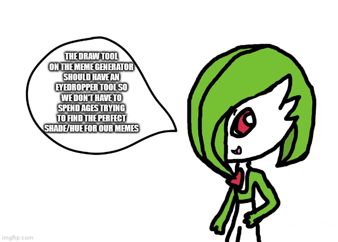 It would be extremely helpful and would stop us wasting our time | THE DRAW TOOL ON THE MEME GENERATOR SHOULD HAVE AN EYEDROPPER TOOL SO WE DON'T HAVE TO SPEND AGES TRYING TO FIND THE PERFECT SHADE/HUE FOR OUR MEMES | image tagged in gardevoir speech bubble | made w/ Imgflip meme maker