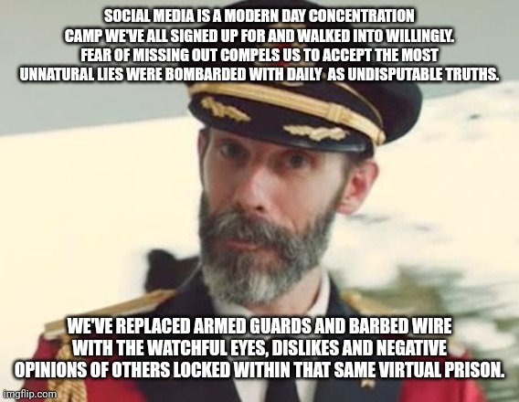 Captain Obvious | SOCIAL MEDIA IS A MODERN DAY CONCENTRATION CAMP WE'VE ALL SIGNED UP FOR AND WALKED INTO WILLINGLY. FEAR OF MISSING OUT COMPELS US TO ACCEPT THE MOST UNNATURAL LIES WERE BOMBARDED WITH DAILY  AS UNDISPUTABLE TRUTHS. WE'VE REPLACED ARMED GUARDS AND BARBED WIRE WITH THE WATCHFUL EYES, DISLIKES AND NEGATIVE OPINIONS OF OTHERS LOCKED WITHIN THAT SAME VIRTUAL PRISON. | image tagged in captain obvious | made w/ Imgflip meme maker