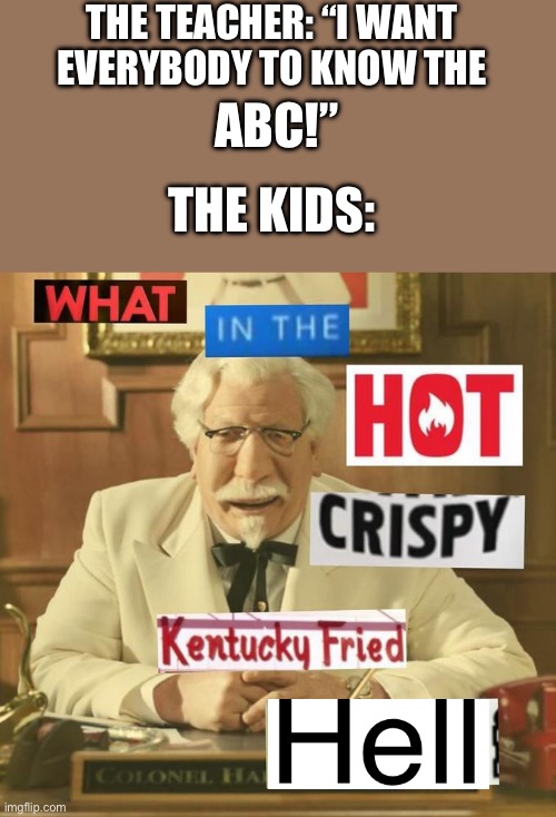 What in the hot crispy Kentucky Fried frick | THE TEACHER: “I WANT EVERYBODY TO KNOW THE; ABC!”; THE KIDS: | image tagged in what in the hot crispy kentucky fried frick | made w/ Imgflip meme maker