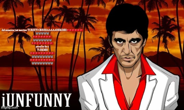 iUnFunny's Scarface template | did someone just mention TURKEY? GRRRRAAAAARRRGHH 🇹🇷🇹🇷🇹🇷🇹🇷🇹🇷🇹🇷
🐺🐺🐺🐺🐺
🇹🇷🇹🇷🇹🇷🇹🇷🇹🇷🇹🇷🇹🇷
🐺🐺🐺🐺🐺🐺🐺
🇹🇷🇹🇷🇹🇷🇹🇷🇹🇷🇹🇷🇹🇷🇹🇷
proud to be a 
TURKISH
🇹🇷🇹🇷🇹🇷🇹🇷🇹🇷🇹🇷🇹🇷🇹🇷🇹🇷
🐺🐺🐺🐺🐺🐺🐺🐺
🇹🇷🇹🇷🇹🇷🇹🇷🇹🇷🇹🇷🇹🇷🇹🇷🇹🇷
🐺🐺🐺🐺🐺🐺🐺🐺 | image tagged in iunfunny's scarface template | made w/ Imgflip meme maker