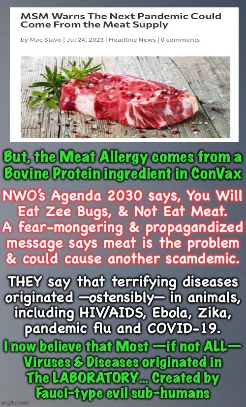 I don’t think meat is the problem.  THEY are.   Look up “SV-40” | But, the Meat Allergy comes from a
Bovine Protein ingredient in ConVax; NWO’s Agenda 2030 says, You Will
Eat Zee Bugs, & Not Eat Meat.
A fear-mongering & propagandized
message says meat is the problem
& could cause another scamdemic. THEY say that terrifying diseases
originated —ostensibly— in animals,
including HIV/AIDS, Ebola, Zika,
pandemic flu and COVID-19. I now believe that Most —if not ALL—
Viruses & Diseases originated in
The LABORATORY… Created by
Fauci-type evil sub-humans | image tagged in memes,vile creatures playing frankenstein,creating viruses,stoking diseases,freak leftists without a soul,fjb voters kissmyass | made w/ Imgflip meme maker