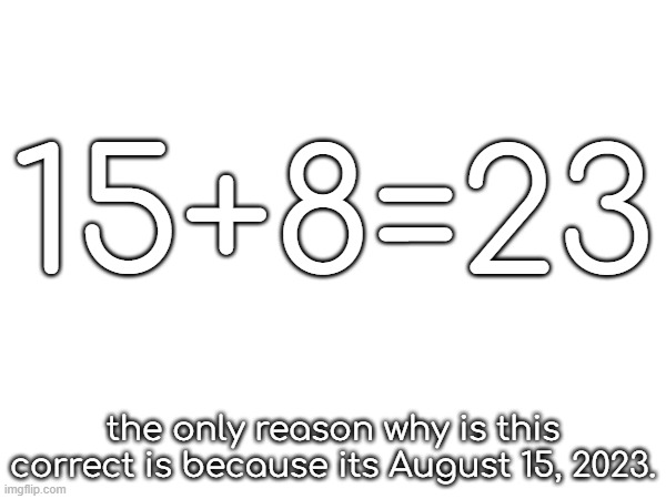 15+8=23 | 15+8=23; the only reason why is this correct is because its August 15, 2023. | image tagged in 15,plus,8,equals,23 | made w/ Imgflip meme maker