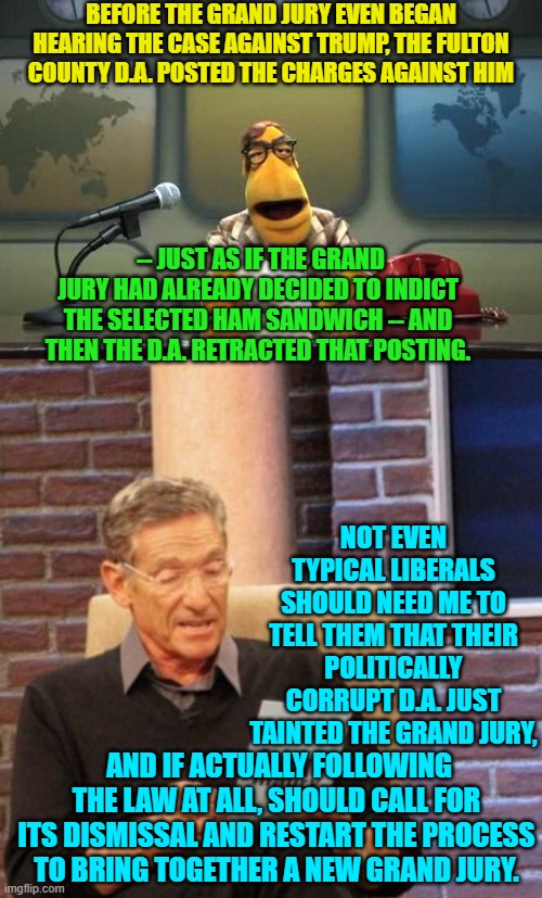 Yes . . . tell us again leftists how these leftist loyal D.A.s ARE NOT corrupt. | BEFORE THE GRAND JURY EVEN BEGAN HEARING THE CASE AGAINST TRUMP, THE FULTON COUNTY D.A. POSTED THE CHARGES AGAINST HIM; -- JUST AS IF THE GRAND JURY HAD ALREADY DECIDED TO INDICT THE SELECTED HAM SANDWICH -- AND THEN THE D.A. RETRACTED THAT POSTING. NOT EVEN TYPICAL LIBERALS SHOULD NEED ME TO TELL THEM THAT THEIR POLITICALLY CORRUPT D.A. JUST TAINTED THE GRAND JURY, AND IF ACTUALLY FOLLOWING THE LAW AT ALL, SHOULD CALL FOR ITS DISMISSAL AND RESTART THE PROCESS TO BRING TOGETHER A NEW GRAND JURY. | image tagged in muppet news flash | made w/ Imgflip meme maker