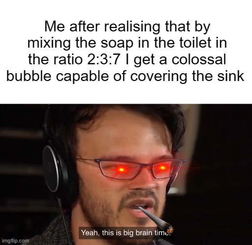 Nice meme | Me after realising that by mixing the soap in the toilet in the ratio 2:3:7 I get a colossal bubble capable of covering the sink | image tagged in yeah this is big brain time | made w/ Imgflip meme maker