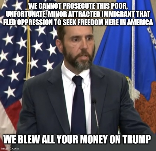 Jack Smith | WE CANNOT PROSECUTE THIS POOR, UNFORTUNATE, MINOR ATTRACTED IMMIGRANT THAT FLED OPPRESSION TO SEEK FREEDOM HERE IN AMERICA WE BLEW ALL YOUR  | image tagged in jack smith | made w/ Imgflip meme maker