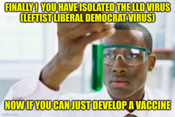 FINALLY | FINALLY !  YOU HAVE ISOLATED THE LLD VIRUS
(LEFTIST LIBERAL DEMOCRAT VIRUS) NOW IF YOU CAN JUST DEVELOP A VACCINE | image tagged in finally | made w/ Imgflip meme maker