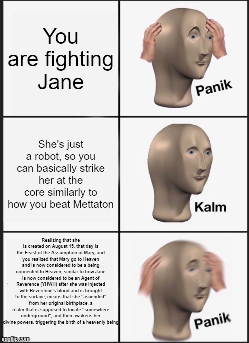 I think this should be in r/dankchristianmemes, even if it is relevant to fan fiction. | You are fighting Jane; She's just a robot, so you can basically strike her at the core similarly to how you beat Mettaton; Realizing that she is created on August 15, that day is the Feast of the Assumption of Mary, and you realized that Mary go to Heaven and is now considered to be a being connected to Heaven, similar to how Jane is now considered to be an Agent of Reverence (YHWH) after she was injected with Reverence's blood and is brought to the surface, means that she "ascended" from her original birthplace, a realm that is supposed to locate "somewhere underground", and then awakens her divine powers, triggering the birth of a heavenly being | image tagged in memes,panik kalm panik,dank,r/dankchristianmemes,christian memes | made w/ Imgflip meme maker
