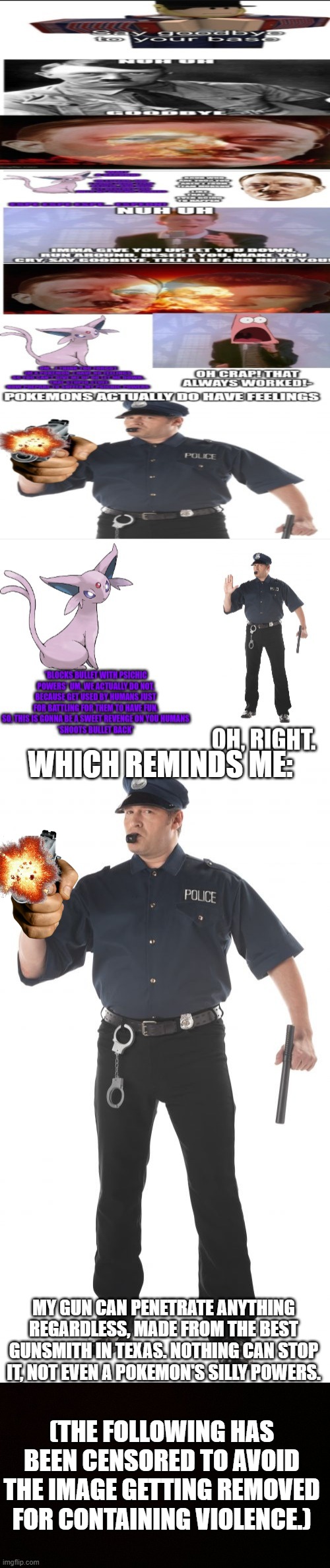 WHICH REMINDS ME:; MY GUN CAN PENETRATE ANYTHING REGARDLESS, MADE FROM THE BEST GUNSMITH IN TEXAS. NOTHING CAN STOP IT, NOT EVEN A POKEMON'S SILLY POWERS. (THE FOLLOWING HAS BEEN CENSORED TO AVOID THE IMAGE GETTING REMOVED FOR CONTAINING VIOLENCE.) | image tagged in memes,stop cop,blank censor | made w/ Imgflip meme maker