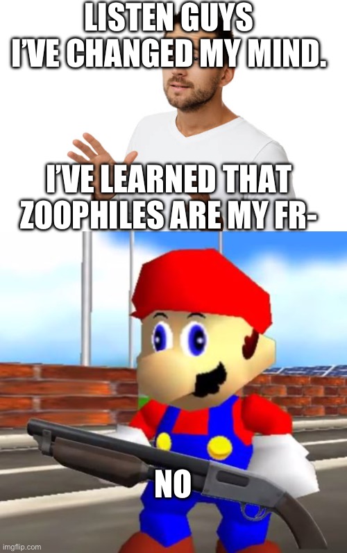 LISTEN GUYS I’VE CHANGED MY MIND. I’VE LEARNED THAT ZOOPHILES ARE MY FR-; NO | image tagged in smg4 shotgun mario | made w/ Imgflip meme maker