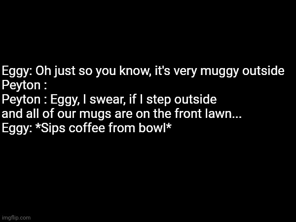 LOL | Eggy: Oh just so you know, it's very muggy outside
Peyton :
Peyton : Eggy, I swear, if I step outside and all of our mugs are on the front lawn...
Eggy: *Sips coffee from bowl* | made w/ Imgflip meme maker