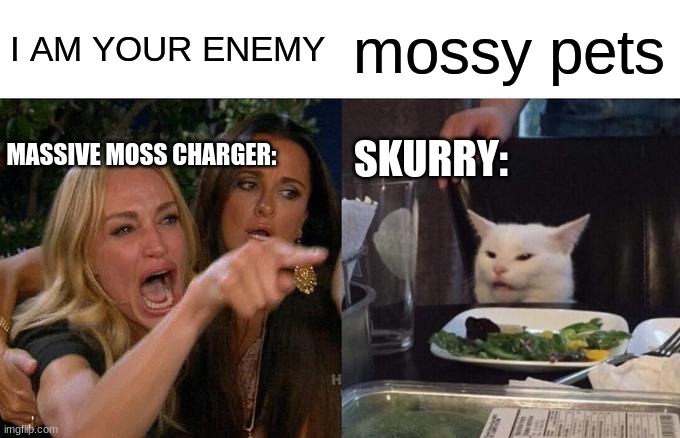 Woman Yelling At Cat | I AM YOUR ENEMY; mossy pets; MASSIVE MOSS CHARGER:; SKURRY: | image tagged in memes,woman yelling at cat | made w/ Imgflip meme maker