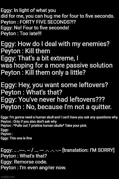 More funni incorrect Eggy and Peyton quotes | Eggy: In light of what you did for me, you can hug me for four to five seconds.
Peyton : FORTY FIVE SECONDS?!?
Eggy: No! Four to five seconds!
Peyton : Too late!!! Eggy: How do I deal with my enemies?
Peyton : Kill them
Eggy: That's a bit extreme, I was hoping for a more passive solution
Peyton : Kill them only a little? Eggy: Hey, you want some leftovers?
Peyton : What's that?
Eggy: You've never had leftovers???
Peyton : No, because I'm not a quitter. Eggy: I’m gonna need a human skull and I can't have you ask any questions why.
Peyton : Only if you also don't ask why
Peyton : *Pulls out 7 pristine human skulls* Take your pick.
Eggy:
Peyton :
Eggy: This one is fine; Eggy: .. .----. -- / ... --- .-. .-. -.-- [translation: I’M SORRY]
Peyton : What's that?
Eggy: Remorse code.
Peyton : I'm even angrier now. | made w/ Imgflip meme maker