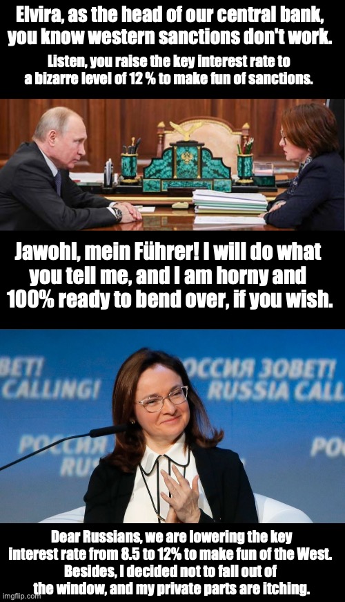 Putin and his central bank | Elvira, as the head of our central bank, 
you know western sanctions don't work. Listen, you raise the key interest rate to a bizarre level of 12 % to make fun of sanctions. Jawohl, mein Führer! I will do what 
you tell me, and I am horny and 
100% ready to bend over, if you wish. Dear Russians, we are lowering the key interest rate from 8.5 to 12% to make fun of the West. 
Besides, I decided not to fall out of 
the window, and my private parts are itching. | made w/ Imgflip meme maker