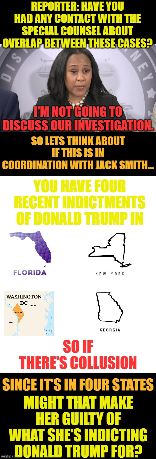 Another Question With Fani Willis | REPORTER: HAVE YOU HAD ANY CONTACT WITH THE SPECIAL COUNSEL ABOUT OVERLAP BETWEEN THESE CASES? I'M NOT GOING TO DISCUSS OUR INVESTIGATION. SO LETS THINK ABOUT IF THIS IS IN COORDINATION WITH JACK SMITH... YOU HAVE FOUR RECENT INDICTMENTS OF DONALD TRUMP IN; WASHINGTON DC; SO IF THERE'S COLLUSION; SINCE IT'S IN FOUR STATES; MIGHT THAT MAKE HER GUILTY OF WHAT SHE'S INDICTING DONALD TRUMP FOR? | image tagged in memes,lawyer,talking,collusion,stretching,answers | made w/ Imgflip meme maker