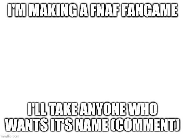 I'M MAKING A FNAF FANGAME; I'LL TAKE ANYONE WHO WANTS IT'S NAME (COMMENT) | made w/ Imgflip meme maker