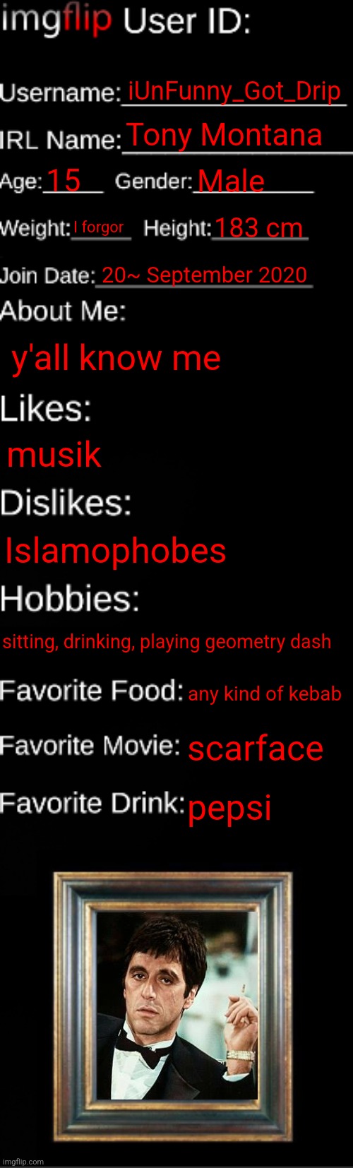 imgflip ID Card | iUnFunny_Got_Drip; Tony Montana; 15; Male; I forgor; 183 cm; 20~ September 2020; y'all know me; musik; Islamophobes; sitting, drinking, playing geometry dash; any kind of kebab; scarface; pepsi | image tagged in imgflip id card | made w/ Imgflip meme maker