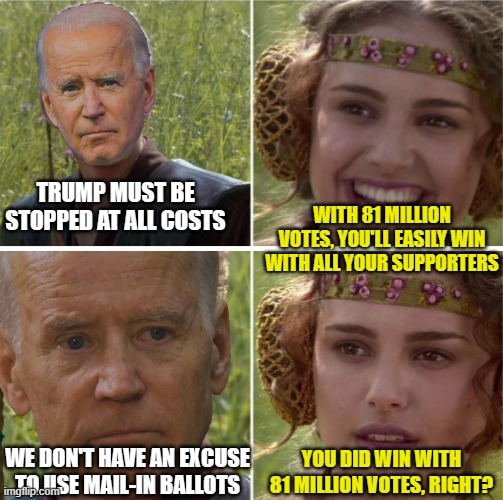 Biden Padme | TRUMP MUST BE STOPPED AT ALL COSTS; WITH 81 MILLION VOTES, YOU'LL EASILY WIN WITH ALL YOUR SUPPORTERS; WE DON'T HAVE AN EXCUSE TO USE MAIL-IN BALLOTS; YOU DID WIN WITH 81 MILLION VOTES, RIGHT? | image tagged in biden padme | made w/ Imgflip meme maker