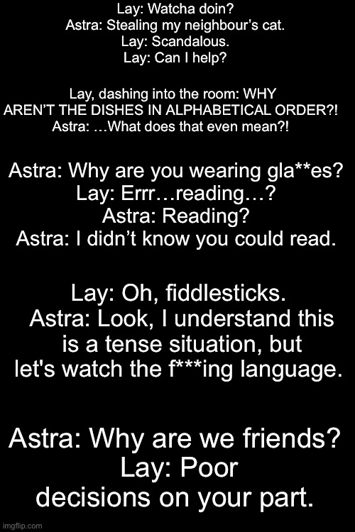 The last one is a correct quote lol | Lay: Watcha doin? 
Astra: Stealing my neighbour’s cat. 
Lay: Scandalous. 
Lay: Can I help? Lay, dashing into the room: WHY AREN’T THE DISHES IN ALPHABETICAL ORDER?! 
Astra: …What does that even mean?! Astra: Why are you wearing gla**es? 
Lay: Errr…reading…? 
Astra: Reading? 
Astra: I didn’t know you could read. Lay: Oh, fiddlesticks. 
Astra: Look, I understand this is a tense situation, but let's watch the f***ing language. Astra: Why are we friends? 
Lay: Poor decisions on your part. | made w/ Imgflip meme maker