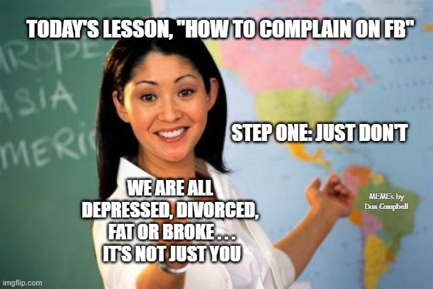 Unhelpful High School Teacher Meme | TODAY'S LESSON, "HOW TO COMPLAIN ON FB"; STEP ONE: JUST DON'T; WE ARE ALL 
DEPRESSED, DIVORCED, 
FAT OR BROKE . . .

IT'S NOT JUST YOU; MEMEs by Dan Campbell | image tagged in memes,unhelpful high school teacher | made w/ Imgflip meme maker