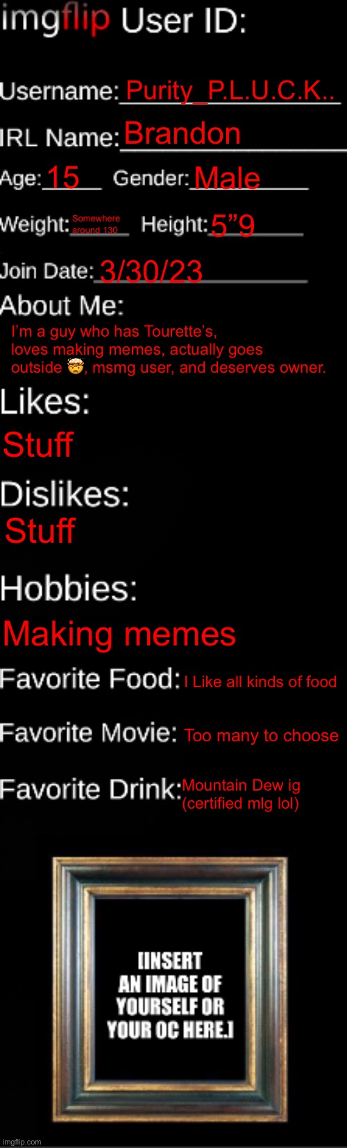 imgflip ID Card | Purity_P.L.U.C.K.. Brandon; 15; Male; Somewhere around 130; 5”9; 3/30/23; I’m a guy who has Tourette’s, loves making memes, actually goes outside 🤯, msmg user, and deserves owner. Stuff; Stuff; Making memes; I Like all kinds of food; Too many to choose; Mountain Dew ig (certified mlg lol) | image tagged in imgflip id card | made w/ Imgflip meme maker