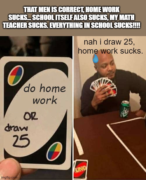 UNO Draw 25 Cards Meme | THAT MEN IS CORRECT, HOME WORK SUCKS... SCHOOL ITSELF ALSO SUCKS, MY MATH TEACHER SUCKS. EVERYTHING IN SCHOOL SUCKS!!!! nah i draw 25, 
home work sucks. do home
work | image tagged in memes,uno draw 25 cards | made w/ Imgflip meme maker
