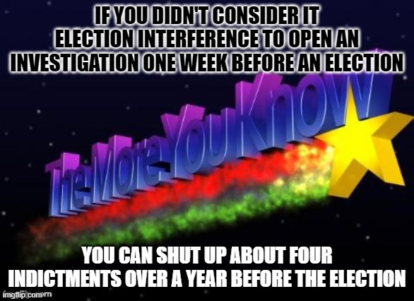 the more you know | IF YOU DIDN'T CONSIDER IT ELECTION INTERFERENCE TO OPEN AN INVESTIGATION ONE WEEK BEFORE AN ELECTION; YOU CAN SHUT UP ABOUT FOUR INDICTMENTS OVER A YEAR BEFORE THE ELECTION | image tagged in the more you know | made w/ Imgflip meme maker