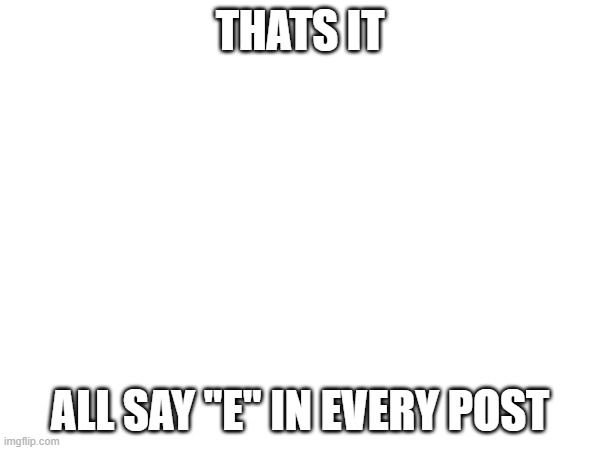 THATS IT; ALL SAY "E" IN EVERY POST | made w/ Imgflip meme maker