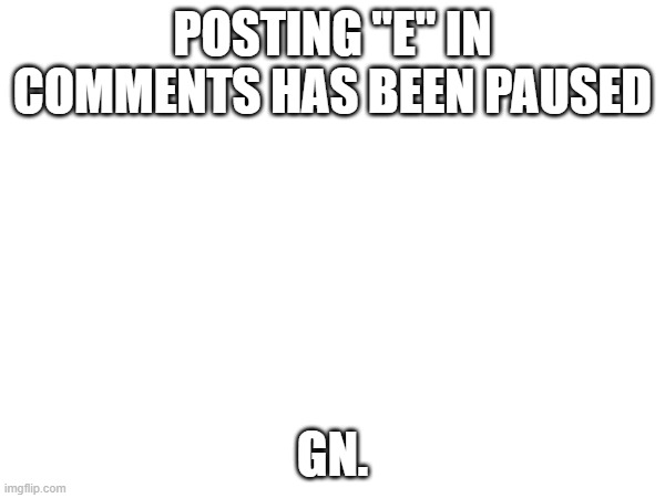 POSTING "E" IN COMMENTS HAS BEEN PAUSED; GN. | made w/ Imgflip meme maker