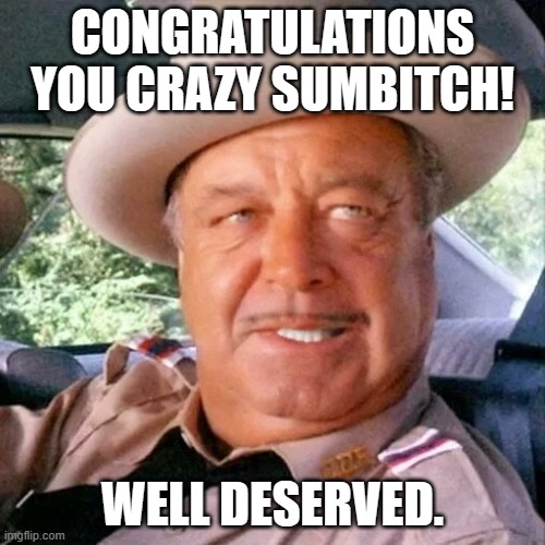 Congratulations | CONGRATULATIONS YOU CRAZY SUMBITCH! WELL DESERVED. | image tagged in sheriff buford t justice you sum bitch | made w/ Imgflip meme maker