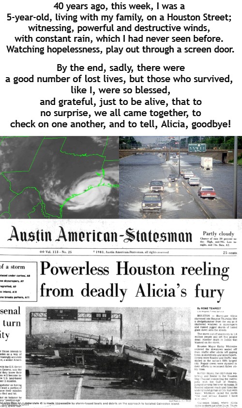Chronicled: The Dirty Side | 40 years ago, this week, I was a 5-year-old, living with my family, on a Houston Street; witnessing, powerful and destructive winds, with constant rain, which I had never seen before.  Watching hopelessness, play out through a screen door. By the end, sadly, there were a good number of lost lives, but those who survived, 
like I, were so blessed, and grateful, just to be alive, that to no surprise, we all came together, to check on one another, and to tell, Alicia, goodbye! | image tagged in early,1980s,houston,hurricane,anniversary | made w/ Imgflip meme maker