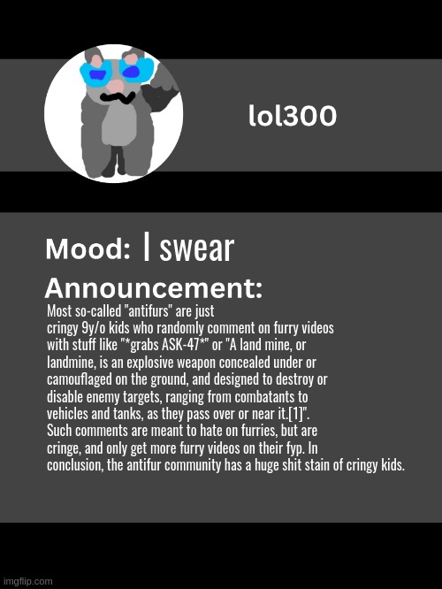 enjoy reading allat | I swear; Most so-called "antifurs" are just cringy 9y/o kids who randomly comment on furry videos with stuff like "*grabs ASK-47*" or "A land mine, or landmine, is an explosive weapon concealed under or camouflaged on the ground, and designed to destroy or disable enemy targets, ranging from combatants to vehicles and tanks, as they pass over or near it.[1]". Such comments are meant to hate on furries, but are cringe, and only get more furry videos on their fyp. In conclusion, the antifur community has a huge shit stain of cringy kids. | image tagged in lol300 announcement template v4 thanks conehead | made w/ Imgflip meme maker