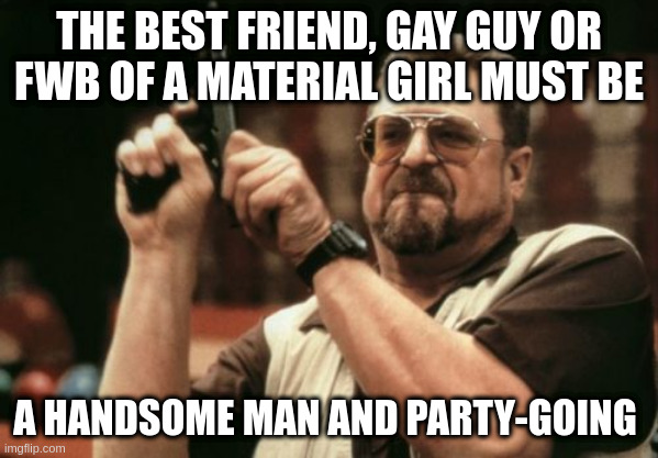 party-going | THE BEST FRIEND, GAY GUY OR FWB OF A MATERIAL GIRL MUST BE; A HANDSOME MAN AND PARTY-GOING | image tagged in memes,am i the only one around here | made w/ Imgflip meme maker