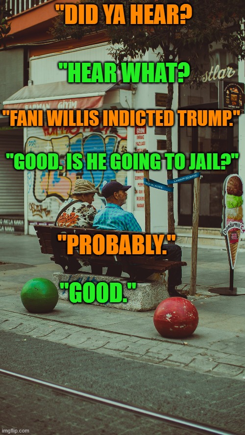 Good News, shared by friends, is special. | "DID YA HEAR? "HEAR WHAT? "FANI WILLIS INDICTED TRUMP."; "GOOD. IS HE GOING TO JAIL?"; "PROBABLY."; "GOOD." | image tagged in politics | made w/ Imgflip meme maker