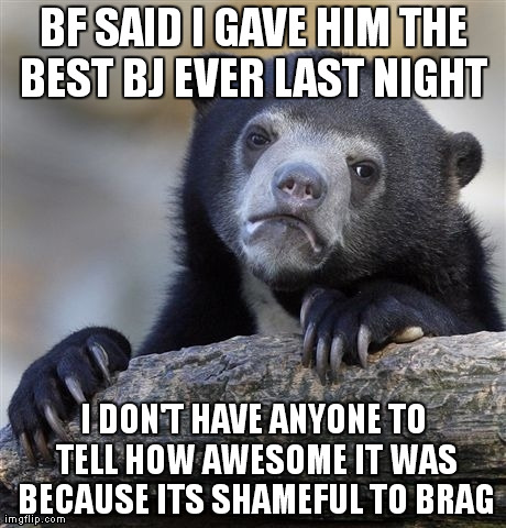 Confession Bear Meme | BF SAID I GAVE HIM THE BEST BJ EVER LAST NIGHT  I DON'T HAVE ANYONE TO TELL HOW AWESOME IT WAS BECAUSE ITS SHAMEFUL TO BRAG | image tagged in memes,confession bear | made w/ Imgflip meme maker