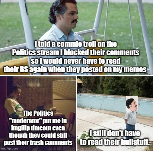 Maybe there is a liberal who can be persuaded by facts, but commies aren't. So I block them and don't brag about it now. | I told a commie troll on the Politics stream I blocked their comments so I would never have to read their BS again when they posted on my memes; The Politics "moderator" put me in imgflip timeout even though they could still post their trash comments; I still don't have to read their bullstuff. | image tagged in memes,sad pablo escobar | made w/ Imgflip meme maker