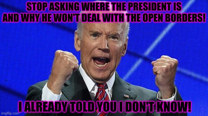 Ask her don't ask me! | STOP ASKING WHERE THE PRESIDENT IS AND WHY HE WON'T DEAL WITH THE OPEN BORDERS! I ALREADY TOLD YOU I DON'T KNOW! | image tagged in joe biden fists angry,you know the thing,riding with biden | made w/ Imgflip meme maker
