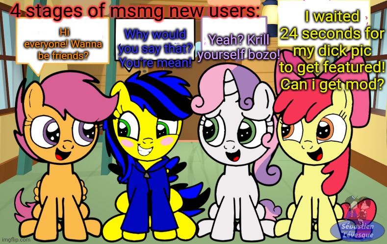 MSMG lore | 4 stages of msmg new users:; I waited 24 seconds for my dick pic to get featured! Can i get mod? Hi everyone! Wanna be friends? Yeah? Krill yourself bozo! Why would you say that? You're mean! | image tagged in msmg,lore,stop it get some help,gib owner | made w/ Imgflip meme maker