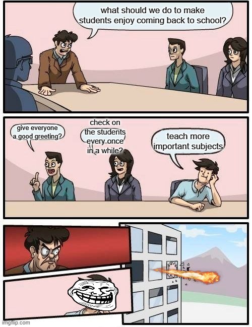 >:( | what should we do to make students enjoy coming back to school? check on the students every once in a while? give everyone a good greeting? teach more important subjects | image tagged in memes,boardroom meeting suggestion | made w/ Imgflip meme maker