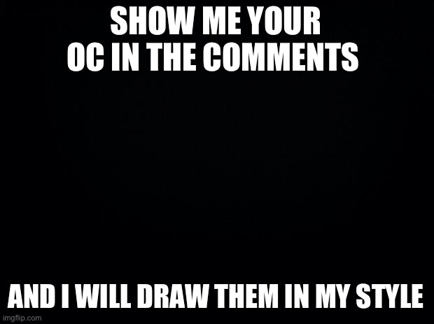 I like to see characters in different styles | SHOW ME YOUR OC IN THE COMMENTS; AND I WILL DRAW THEM IN MY STYLE | image tagged in black background,drawing | made w/ Imgflip meme maker
