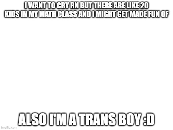 I WANT TO CRY RN BUT THERE ARE LIKE 20 KIDS IN MY MATH CLASS AND I MIGHT GET MADE FUN OF; ALSO I'M A TRANS BOY :D | made w/ Imgflip meme maker