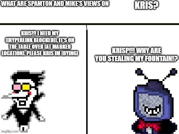 what are Spamton and Mike's views on kris? | KRIS? KRISP!!! WHY ARE YOU STEALING MY FOUNTAIN!? KRIS!!! I NEED MY [[HYPERLINK BLOCKED]], IT'S ON THE TABLE OVER [AT MARKED LOCATION]. PLEASE KRIS IM [DYING] | image tagged in what are spamton and mike's views on | made w/ Imgflip meme maker