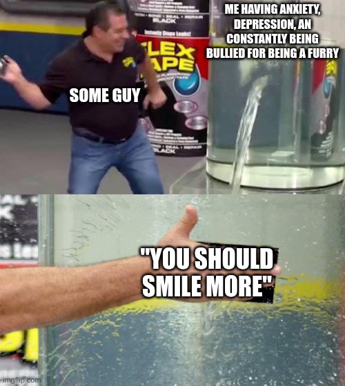 IT'S SO ANNOYING AAAAAAAAAAAAAAAAAAAAAAAAAAAA | ME HAVING ANXIETY, DEPRESSION, AN CONSTANTLY BEING BULLIED FOR BEING A FURRY; SOME GUY; "YOU SHOULD SMILE MORE" | image tagged in flex tape | made w/ Imgflip meme maker