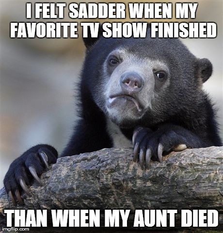 Confession Bear Meme | I FELT SADDER WHEN MY FAVORITE TV SHOW FINISHED THAN WHEN MY AUNT DIED | image tagged in memes,confession bear,AdviceAnimals | made w/ Imgflip meme maker