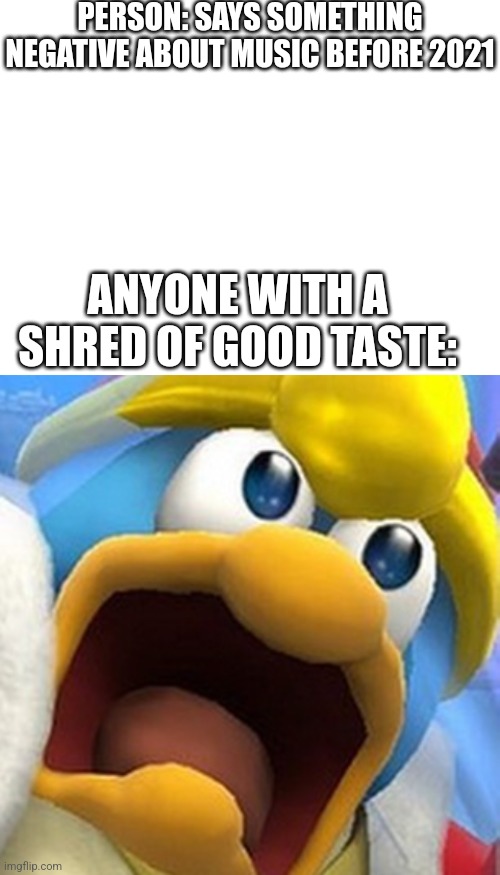 Fr tho | PERSON: SAYS SOMETHING NEGATIVE ABOUT MUSIC BEFORE 2021; ANYONE WITH A SHRED OF GOOD TASTE: | image tagged in blank white template,king dedede oh shit face | made w/ Imgflip meme maker