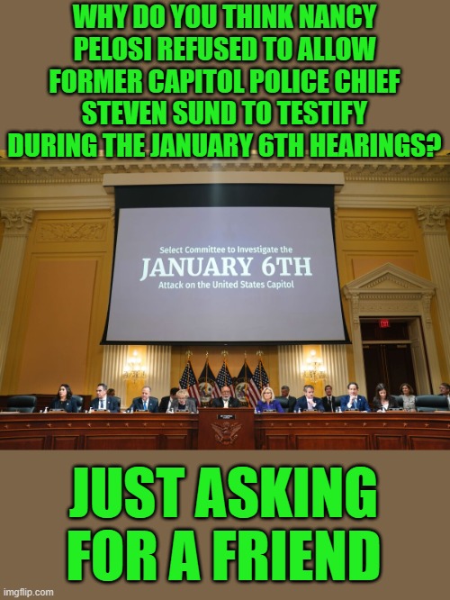 Just asking for the truth | WHY DO YOU THINK NANCY PELOSI REFUSED TO ALLOW FORMER CAPITOL POLICE CHIEF STEVEN SUND TO TESTIFY DURING THE JANUARY 6TH HEARINGS? JUST ASKING FOR A FRIEND | image tagged in democrats | made w/ Imgflip meme maker