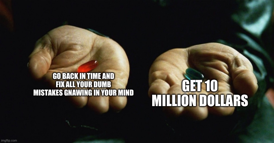 Red pill blue pill | GO BACK IN TIME AND FIX ALL YOUR DUMB MISTAKES GNAWING IN YOUR MIND; GET 10 MILLION DOLLARS | image tagged in red pill blue pill | made w/ Imgflip meme maker
