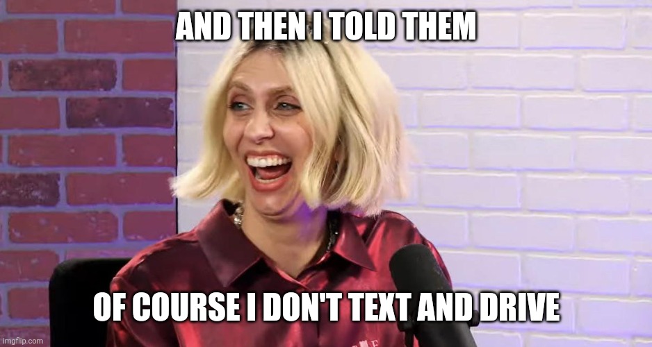 Hila Klein | AND THEN I TOLD THEM; OF COURSE I DON'T TEXT AND DRIVE | image tagged in hila klein,Frenemies3 | made w/ Imgflip meme maker