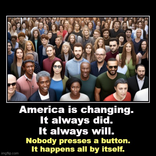 You can't stop it. Neither can anybody else. There's no conspiracy. There's no going backwards, either, not for long. | America is changing.
It always did.
It always will. | Nobody presses a button.
It happens all by itself. | image tagged in funny,demotivationals,america,change,always,conspiracy | made w/ Imgflip demotivational maker