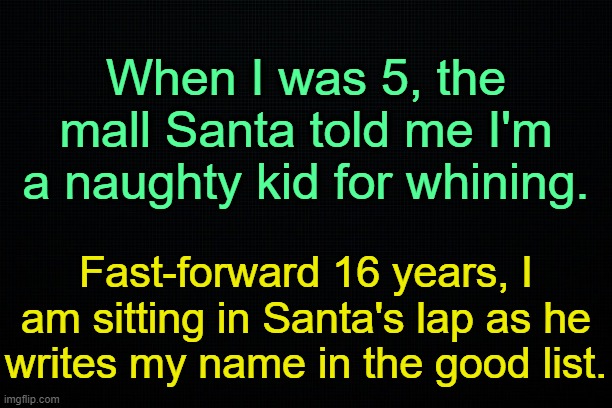 . | When I was 5, the mall Santa told me I'm a naughty kid for whining. Fast-forward 16 years, I am sitting in Santa's lap as he writes my name in the good list. | image tagged in the black | made w/ Imgflip meme maker